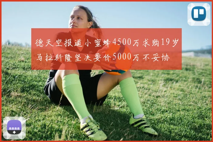 德天空报道小蜜蜂4500万求购19岁马拉科隆坚决要价5000万不妥协