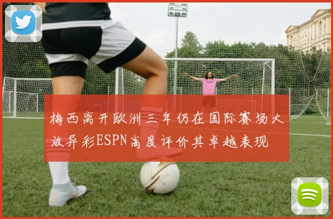 梅西离开欧洲三年仍在国际赛场大放异彩ESPN高度评价其卓越表现