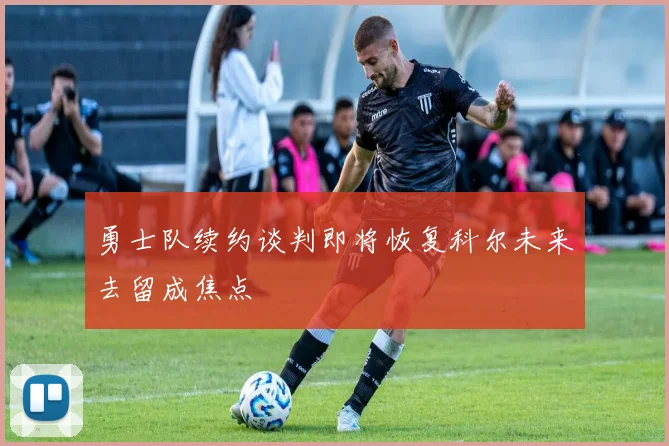 勇士队续约谈判即将恢复科尔未来去留成焦点