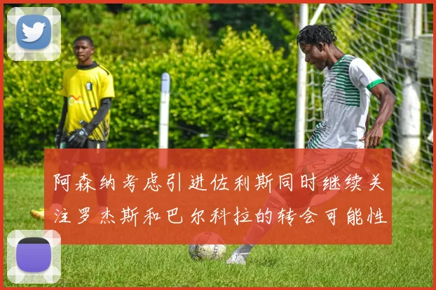 阿森纳考虑引进佐利斯同时继续关注罗杰斯和巴尔科拉的转会可能性