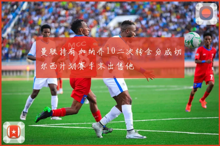 曼联持有加纳乔10二次转会分成切尔西计划赛季末出售他
