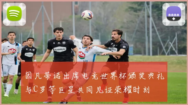 因凡蒂诺出席电竞世界杯颁奖典礼与C罗等巨星共同见证荣耀时刻