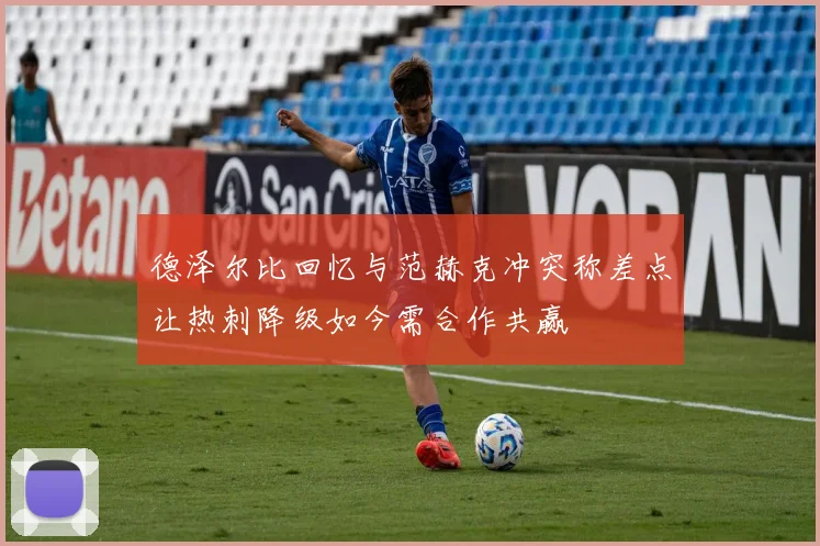 德泽尔比回忆与范赫克冲突称差点让热刺降级如今需合作共赢