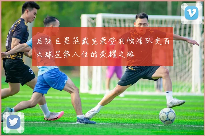 后防巨星范戴克荣登利物浦队史百大球星第八位的荣耀之路