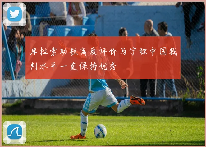 库拉索助教高度评价马宁称中国裁判水平一直保持优秀