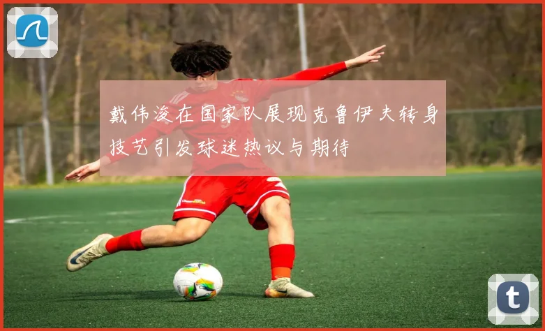 戴伟浚在国家队展现克鲁伊夫转身技艺引发球迷热议与期待