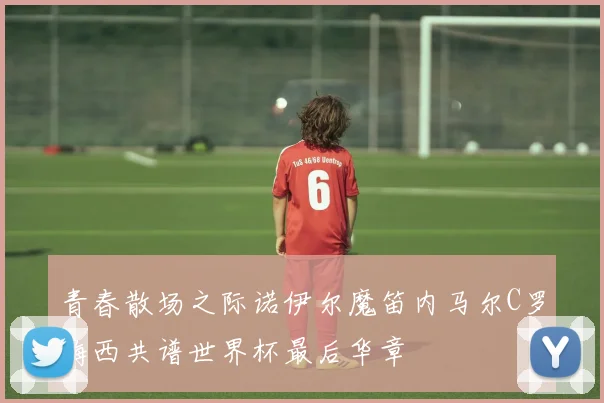青春散场之际诺伊尔魔笛内马尔C罗梅西共谱世界杯最后华章