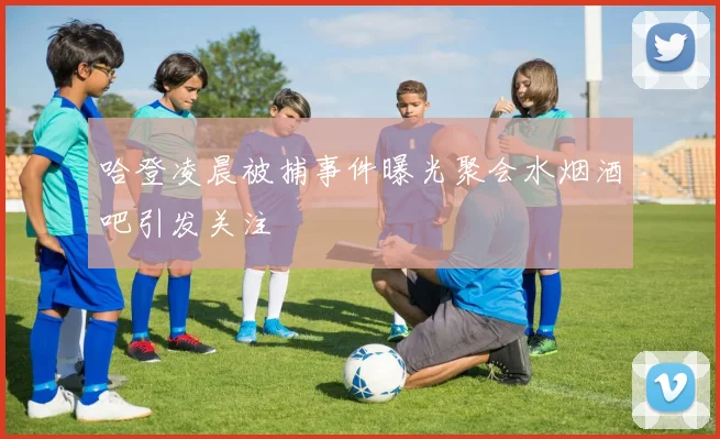 哈登凌晨被捕事件曝光聚会水烟酒吧引发关注