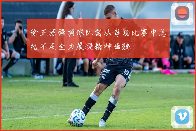 徐正源强调球队需从每场比赛中总结不足全力展现精神面貌