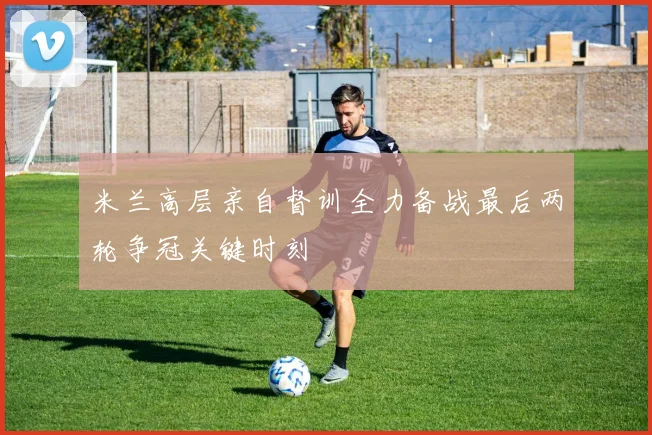米兰高层亲自督训全力备战最后两轮争冠关键时刻
