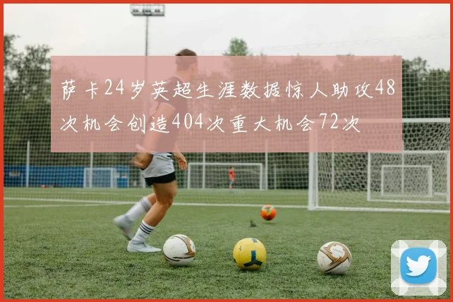 萨卡24岁英超生涯数据惊人助攻48次机会创造404次重大机会72次