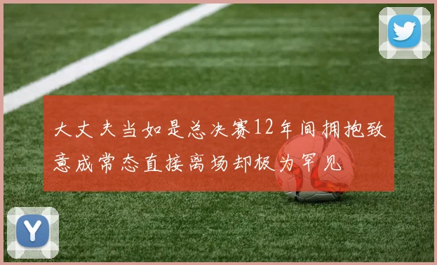 大丈夫当如是总决赛12年间拥抱致意成常态直接离场却极为罕见