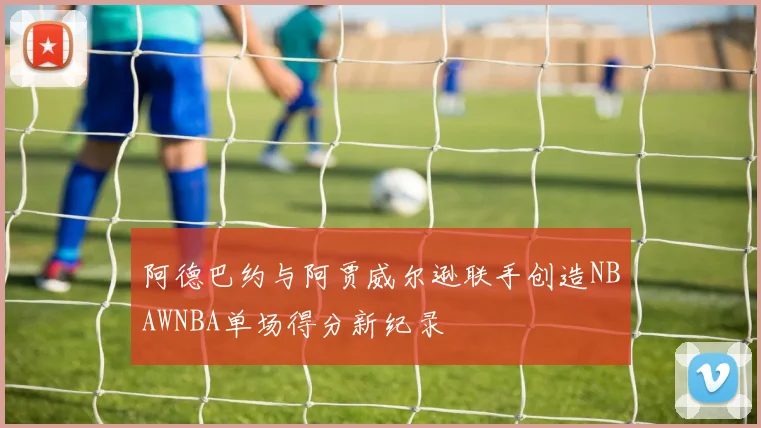 阿德巴约与阿贾威尔逊联手创造NBAWNBA单场得分新纪录