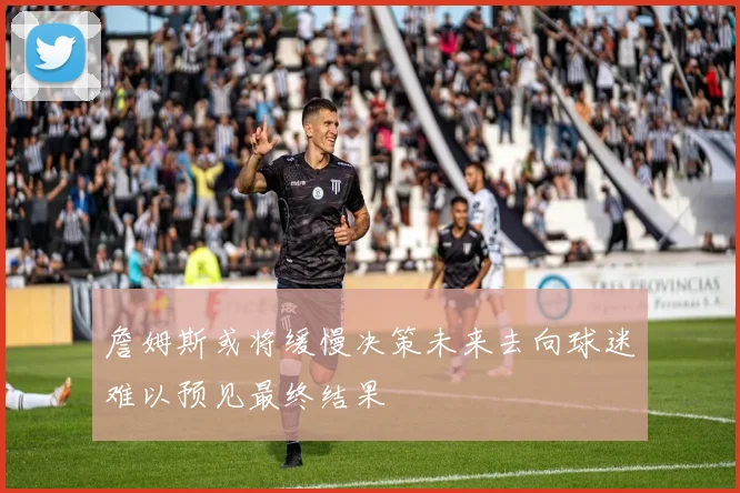 詹姆斯或将缓慢决策未来去向球迷难以预见最终结果