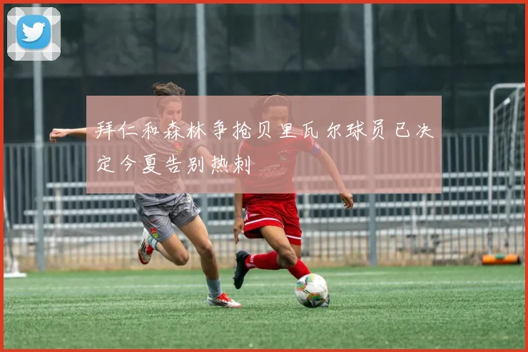 拜仁和森林争抢贝里瓦尔球员已决定今夏告别热刺