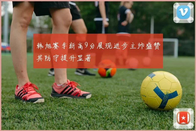 韩旭赛季新高9分展现进步主帅盛赞其防守提升显著