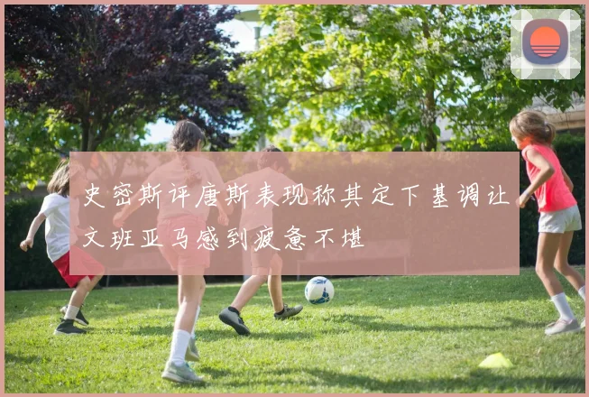 史密斯评唐斯表现称其定下基调让文班亚马感到疲惫不堪