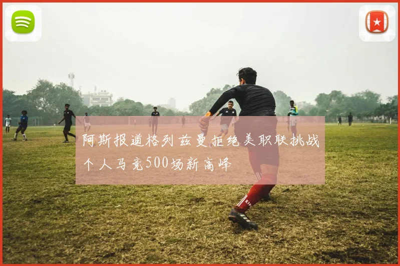 阿斯报道格列兹曼拒绝美职联挑战个人马竞500场新高峰