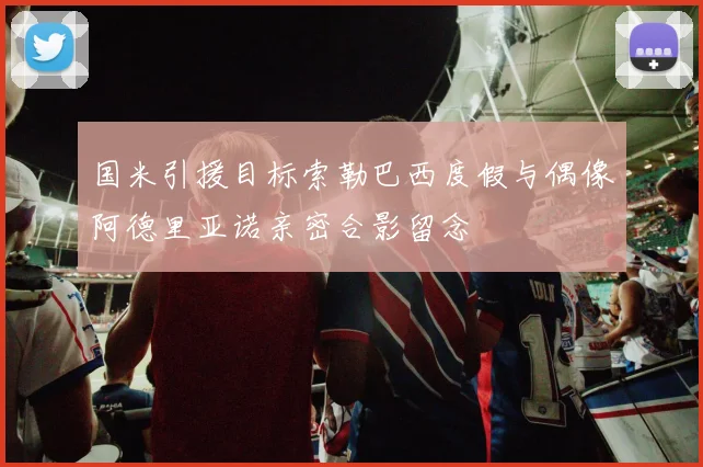 国米引援目标索勒巴西度假与偶像阿德里亚诺亲密合影留念