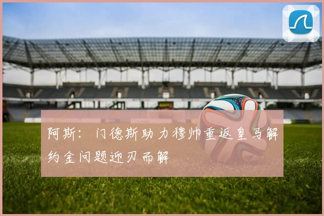 阿斯：门德斯助力穆帅重返皇马解约金问题迎刃而解