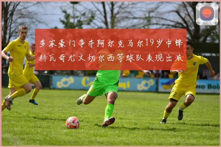 多家豪门争夺阿尔克马尔19岁中锋科瓦奇尤文切尔西等球队表现出浓厚兴趣