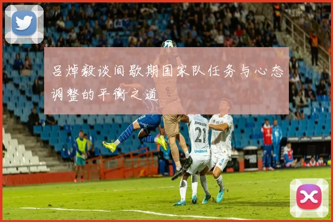 吕焯毅谈间歇期国家队任务与心态调整的平衡之道