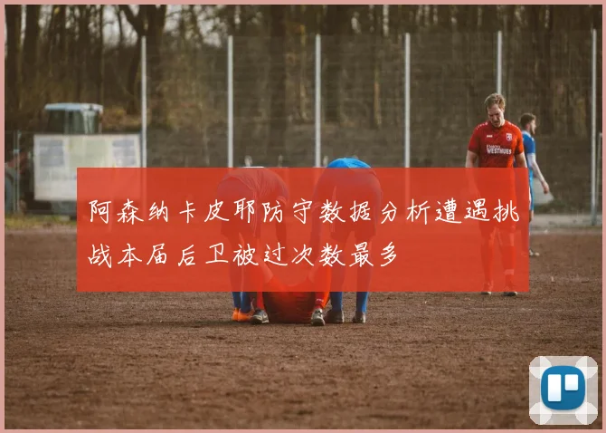 阿森纳卡皮耶防守数据分析遭遇挑战本届后卫被过次数最多